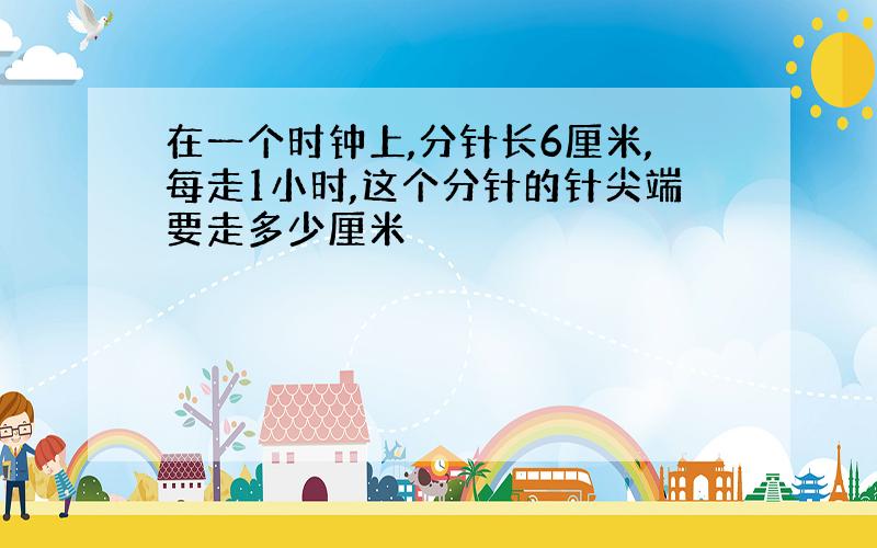 在一个时钟上,分针长6厘米,每走1小时,这个分针的针尖端要走多少厘米