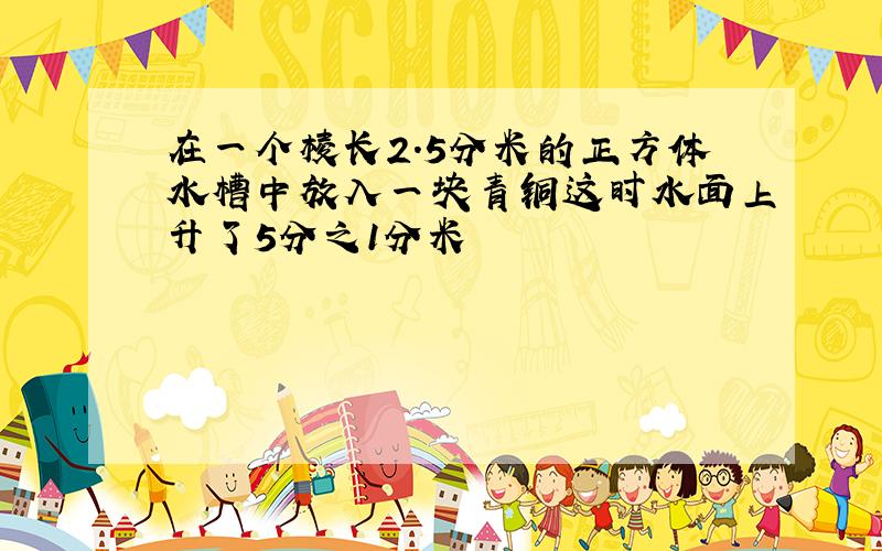 在一个棱长2.5分米的正方体水槽中放入一块青铜这时水面上升了5分之1分米