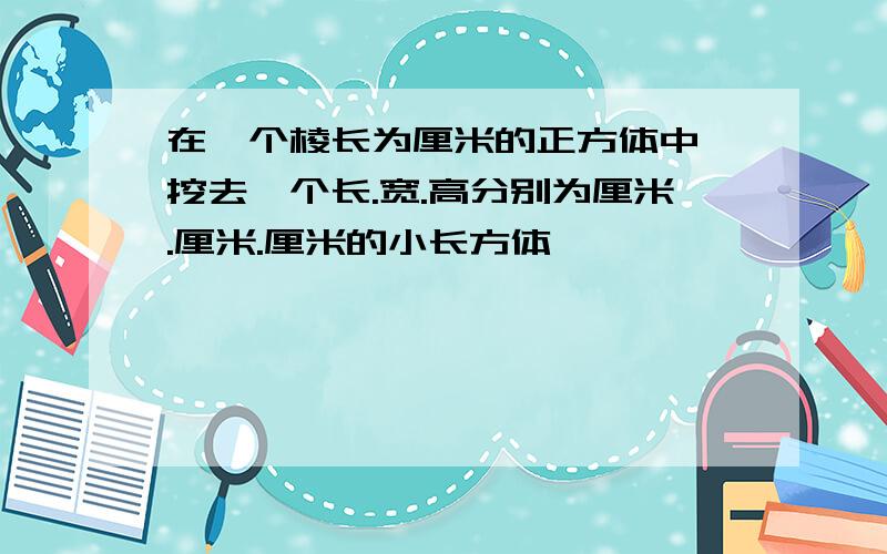 在一个棱长为厘米的正方体中,挖去一个长.宽.高分别为厘米.厘米.厘米的小长方体,