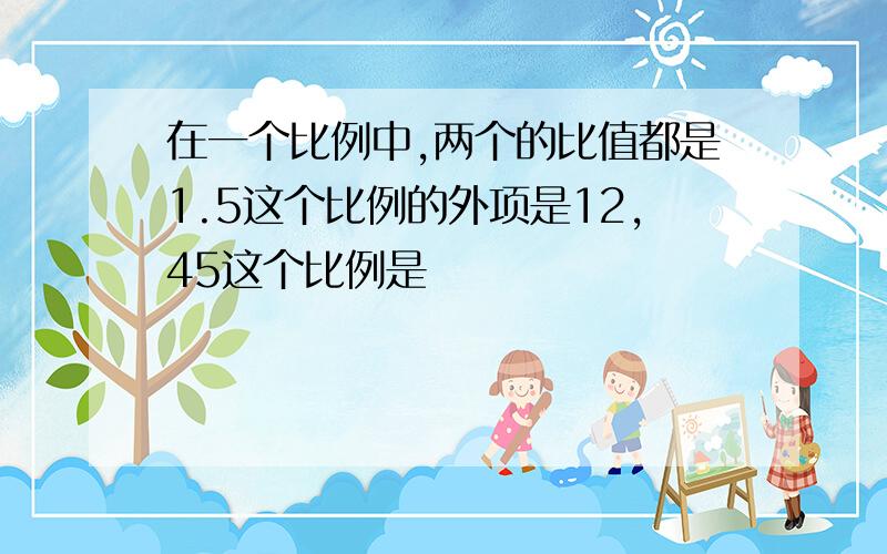 在一个比例中,两个的比值都是1.5这个比例的外项是12,45这个比例是