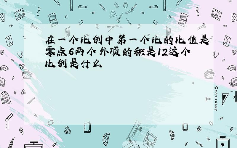 在一个比例中笫一个比的比值是零点6两个外项的积是12这个比例是什么