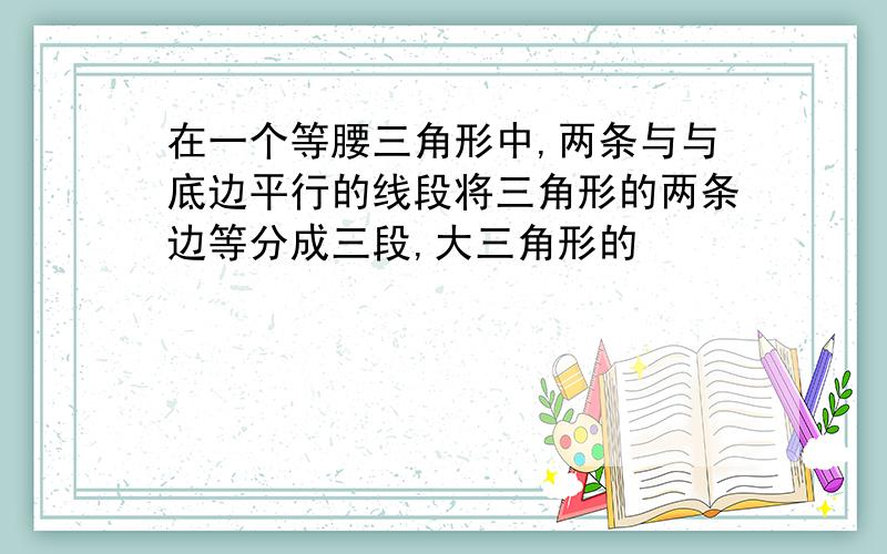 在一个等腰三角形中,两条与与底边平行的线段将三角形的两条边等分成三段,大三角形的