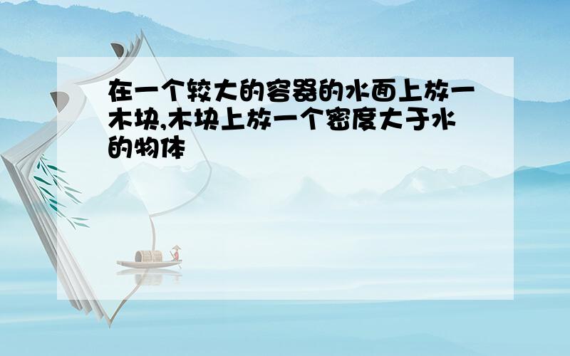 在一个较大的容器的水面上放一木块,木块上放一个密度大于水的物体