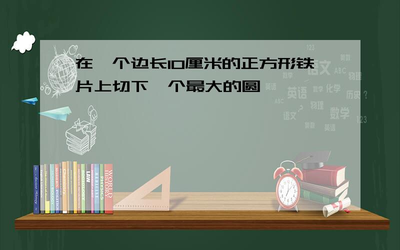 在一个边长10厘米的正方形铁片上切下一个最大的圆