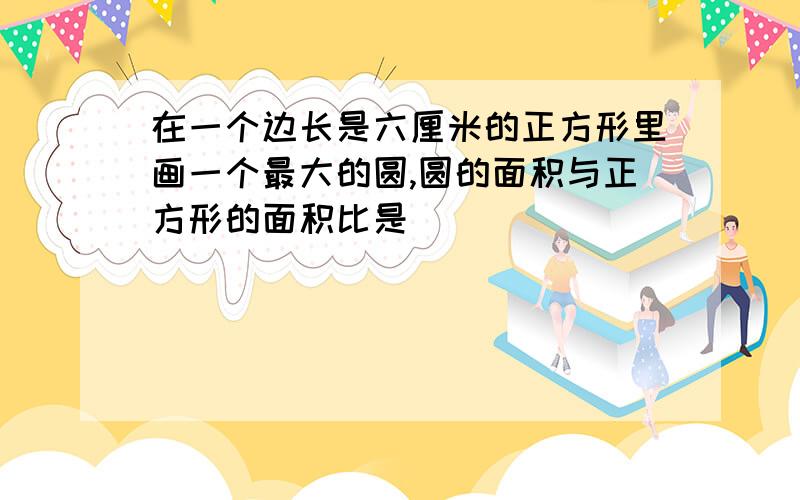 在一个边长是六厘米的正方形里画一个最大的圆,圆的面积与正方形的面积比是( )