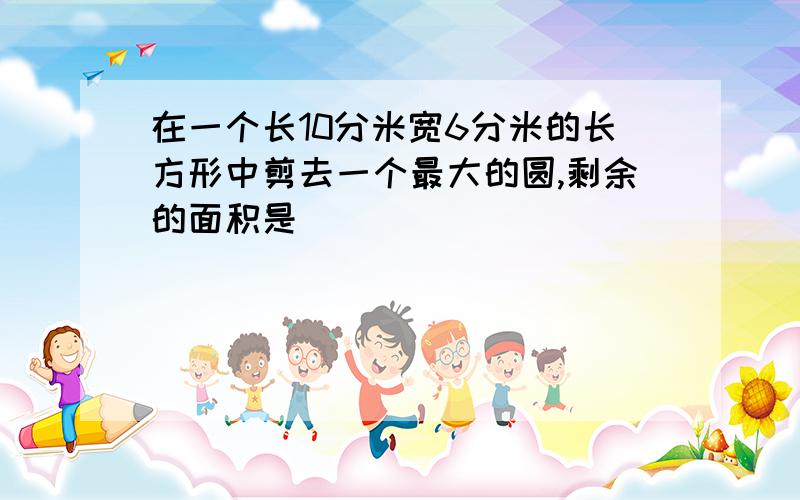 在一个长10分米宽6分米的长方形中剪去一个最大的圆,剩余的面积是