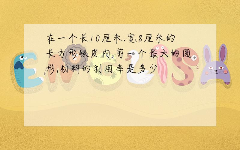 在一个长10厘米.宽8厘米的长方形铁皮内,剪一个最大的圆形,材料的利用率是多少