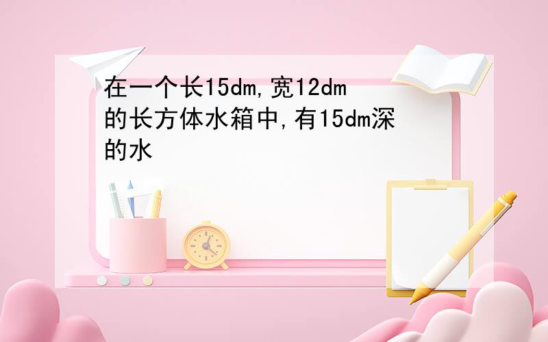 在一个长15dm,宽12dm的长方体水箱中,有15dm深的水