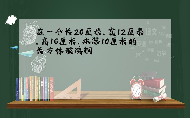 在一个长20厘米,宽12厘米,高16厘米,水深10厘米的长方体玻璃钢