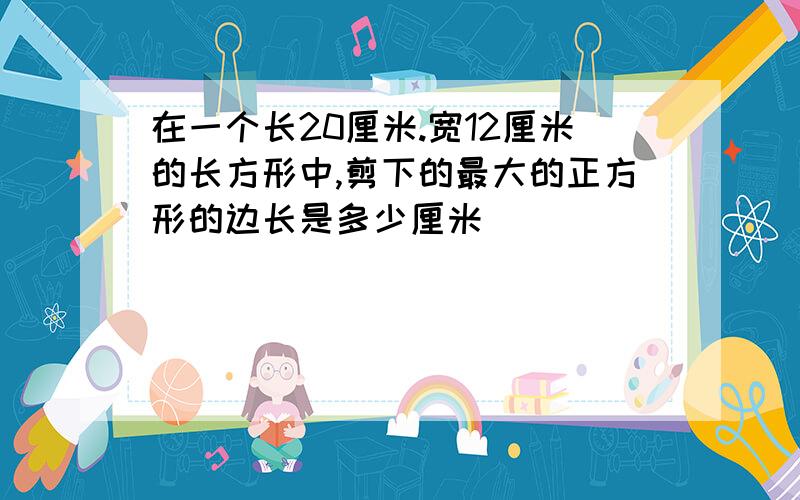 在一个长20厘米.宽12厘米的长方形中,剪下的最大的正方形的边长是多少厘米