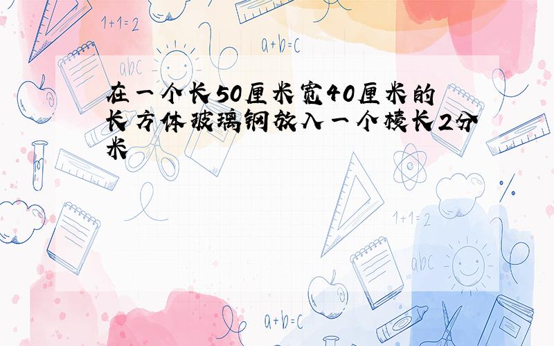 在一个长50厘米宽40厘米的长方体玻璃钢放入一个棱长2分米