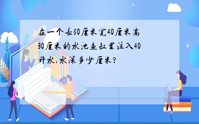 在一个长50厘米宽40厘米高30厘米的水池鱼缸里注入40升水,水深多少厘米?