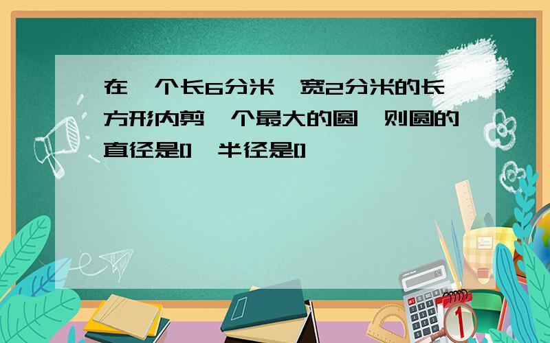 在一个长6分米,宽2分米的长方形内剪一个最大的圆,则圆的直径是[],半径是[]