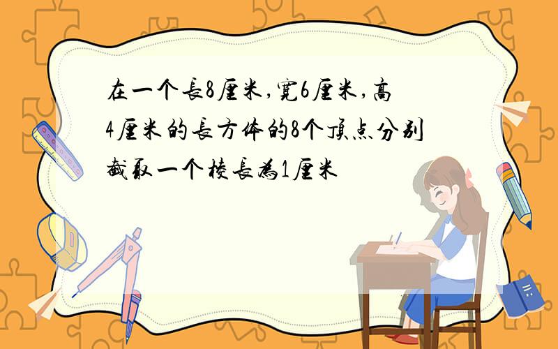 在一个长8厘米,宽6厘米,高4厘米的长方体的8个顶点分别截取一个棱长为1厘米