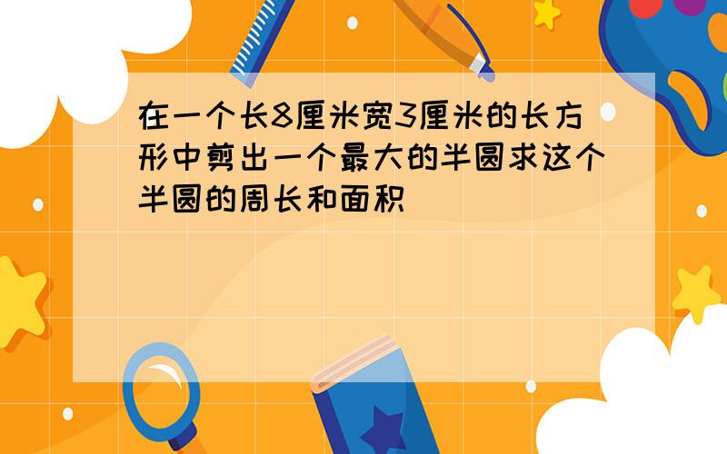 在一个长8厘米宽3厘米的长方形中剪出一个最大的半圆求这个半圆的周长和面积