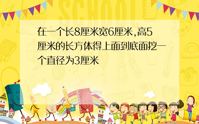 在一个长8厘米宽6厘米,高5厘米的长方体得上面到底面挖一个直径为3厘米