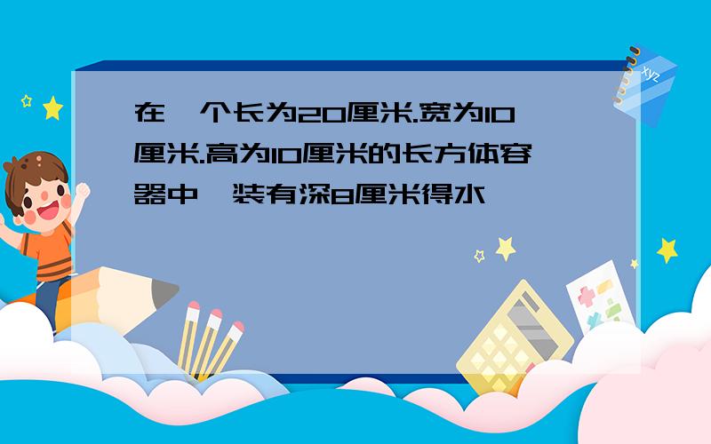 在一个长为20厘米.宽为10厘米.高为10厘米的长方体容器中,装有深8厘米得水,