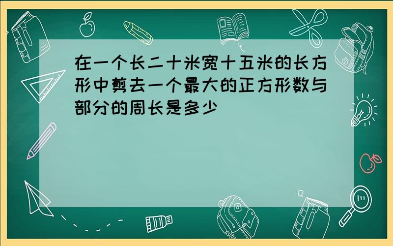 在一个长二十米宽十五米的长方形中剪去一个最大的正方形数与部分的周长是多少