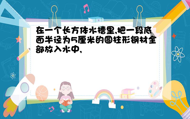 在一个长方体水槽里,把一段底面半径为5厘米的圆柱形钢材全部放入水中,