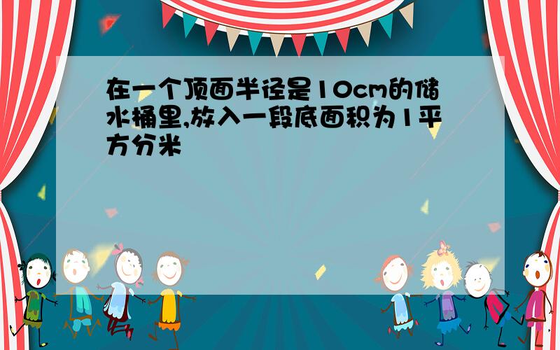 在一个顶面半径是10cm的储水桶里,放入一段底面积为1平方分米