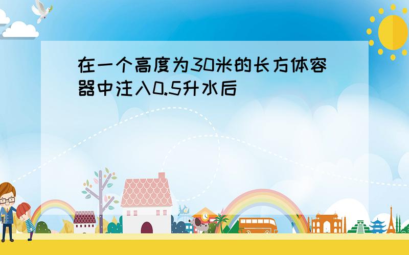 在一个高度为30米的长方体容器中注入0.5升水后