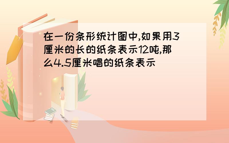 在一份条形统计图中,如果用3厘米的长的纸条表示12吨,那么4.5厘米唱的纸条表示