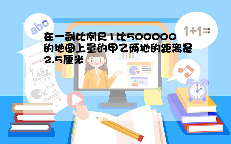 在一副比例尺1比500000的地图上量的甲乙两地的距离是2.5厘米