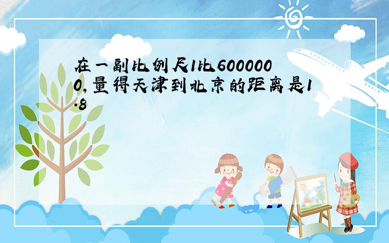 在一副比例尺1比6000000,量得天津到北京的距离是1.8