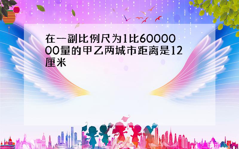 在一副比例尺为1比6000000量的甲乙两城市距离是12厘米