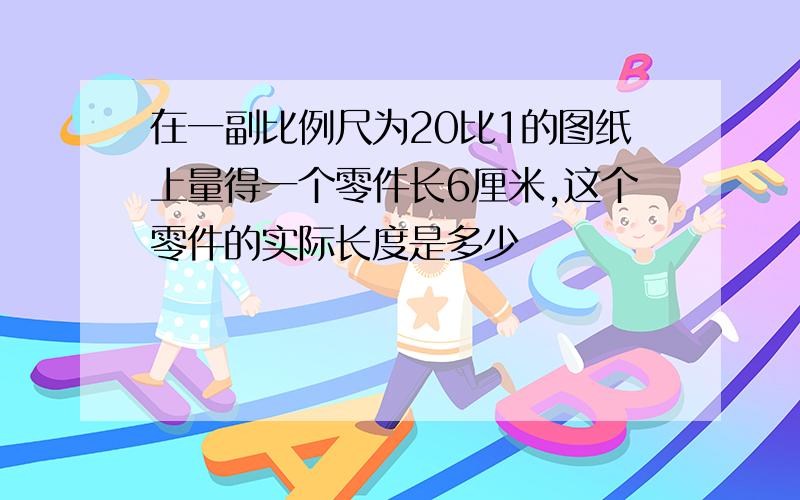 在一副比例尺为20比1的图纸上量得一个零件长6厘米,这个零件的实际长度是多少