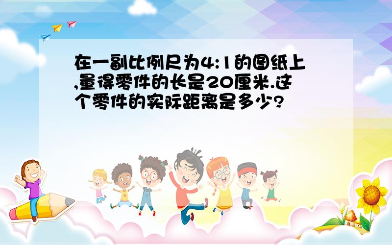 在一副比例尺为4:1的图纸上,量得零件的长是20厘米.这个零件的实际距离是多少?