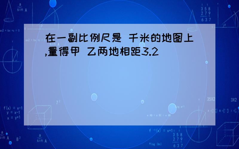 在一副比例尺是 千米的地图上,量得甲 乙两地相距3.2