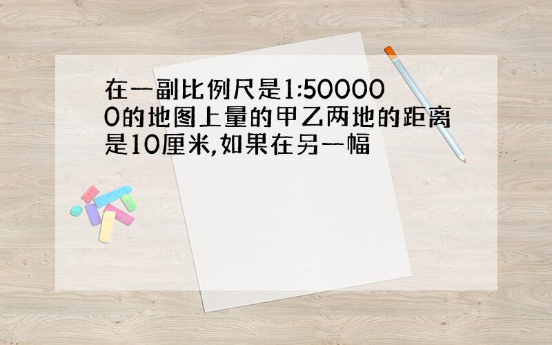 在一副比例尺是1:500000的地图上量的甲乙两地的距离是10厘米,如果在另一幅