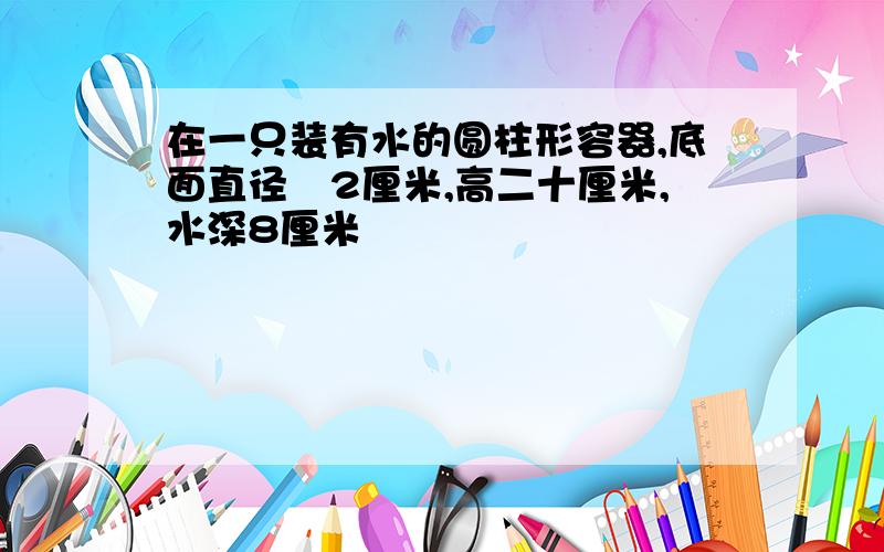 在一只装有水的圆柱形容器,底面直径昰2厘米,高二十厘米,水深8厘米