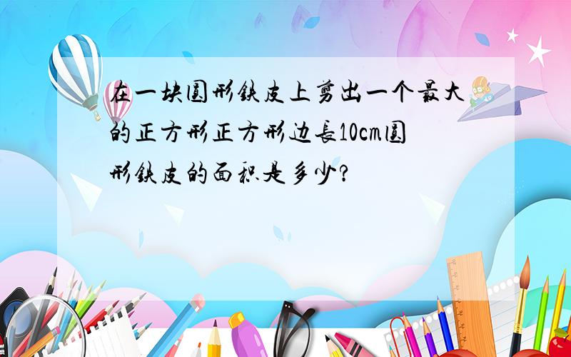 在一块圆形铁皮上剪出一个最大的正方形正方形边长10cm圆形铁皮的面积是多少?