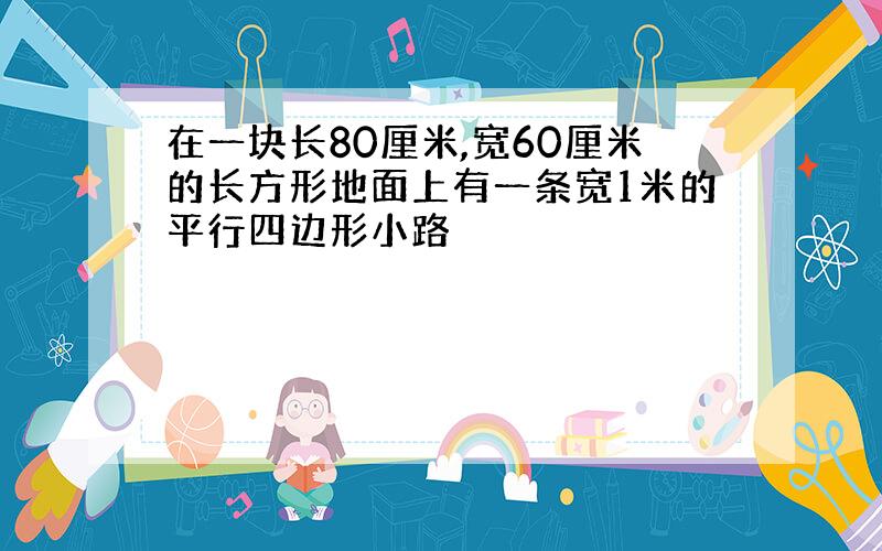 在一块长80厘米,宽60厘米的长方形地面上有一条宽1米的平行四边形小路