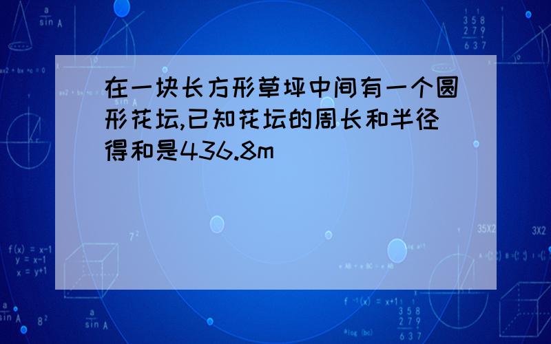 在一块长方形草坪中间有一个圆形花坛,已知花坛的周长和半径得和是436.8m