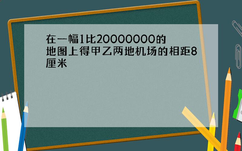 在一幅1比20000000的地图上得甲乙两地机场的相距8厘米