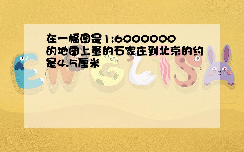 在一幅图是1:6000000的地图上量的石家庄到北京的约是4.5厘米