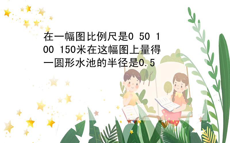 在一幅图比例尺是0 50 100 150米在这幅图上量得一圆形水池的半径是0.5