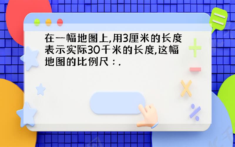 在一幅地图上,用3厘米的长度表示实际30千米的长度,这幅地图的比例尺 : .