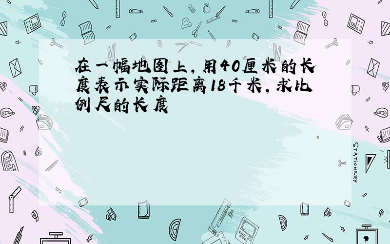 在一幅地图上,用40厘米的长度表示实际距离18千米,求比例尺的长度