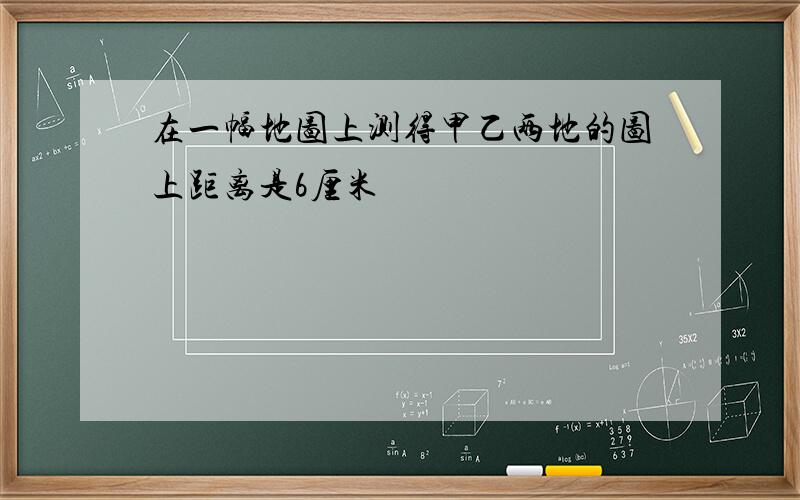 在一幅地图上测得甲乙两地的图上距离是6厘米