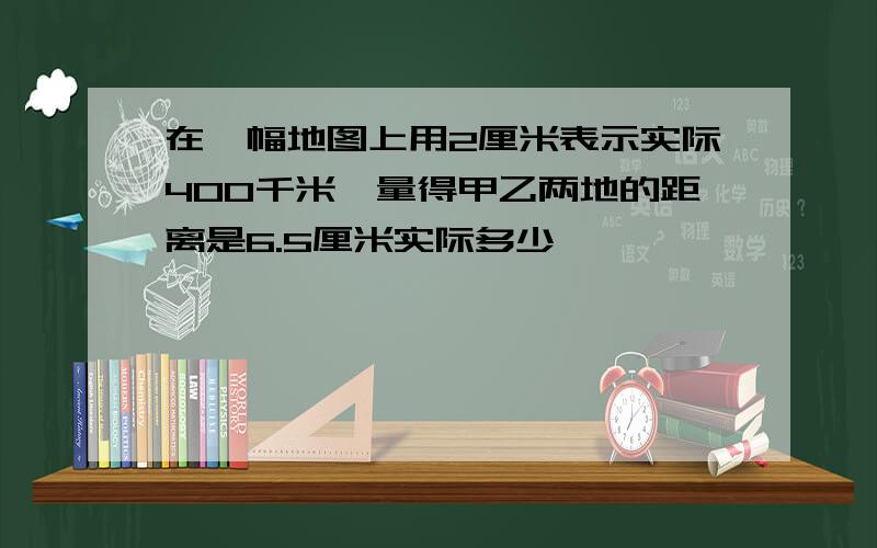 在一幅地图上用2厘米表示实际400千米,量得甲乙两地的距离是6.5厘米实际多少