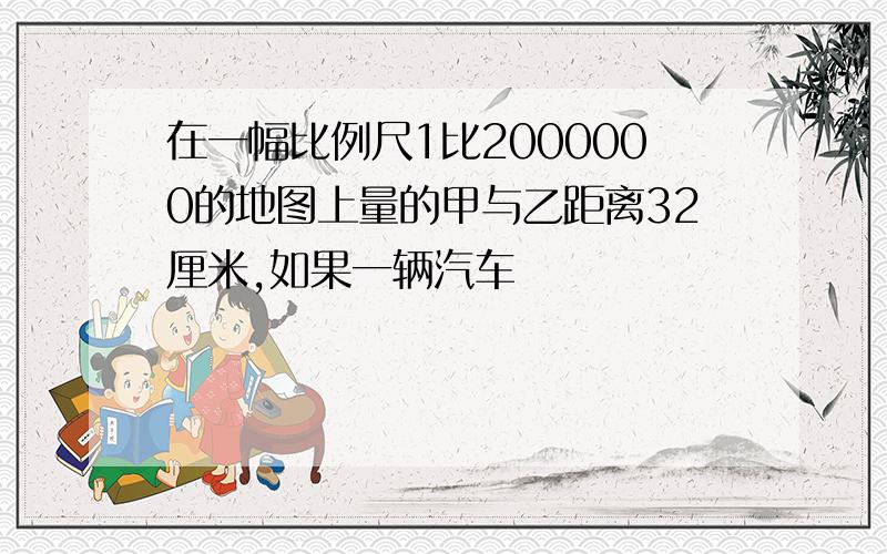 在一幅比例尺1比2000000的地图上量的甲与乙距离32厘米,如果一辆汽车