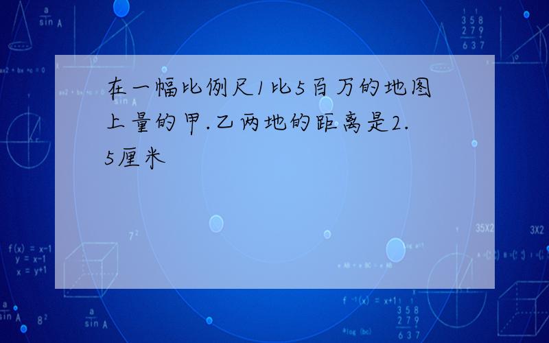 在一幅比例尺1比5百万的地图上量的甲.乙两地的距离是2.5厘米