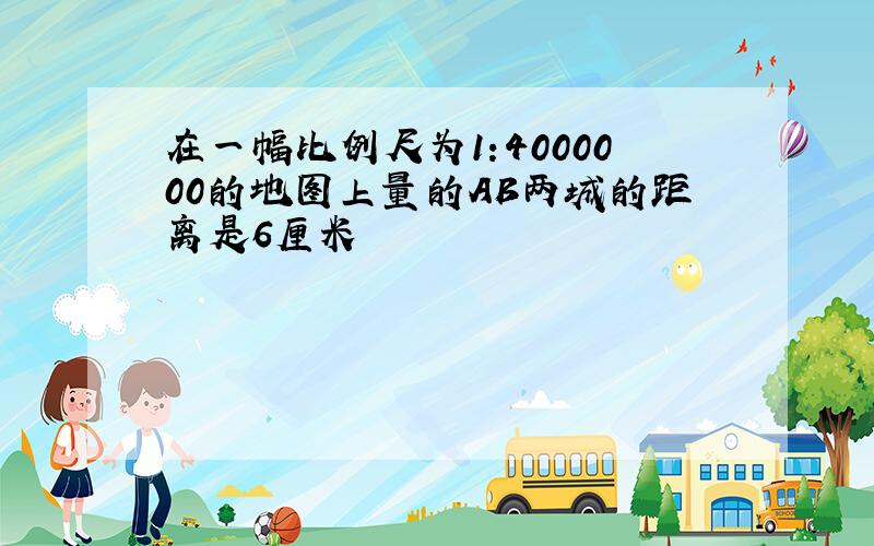 在一幅比例尺为1:4000000的地图上量的AB两城的距离是6厘米