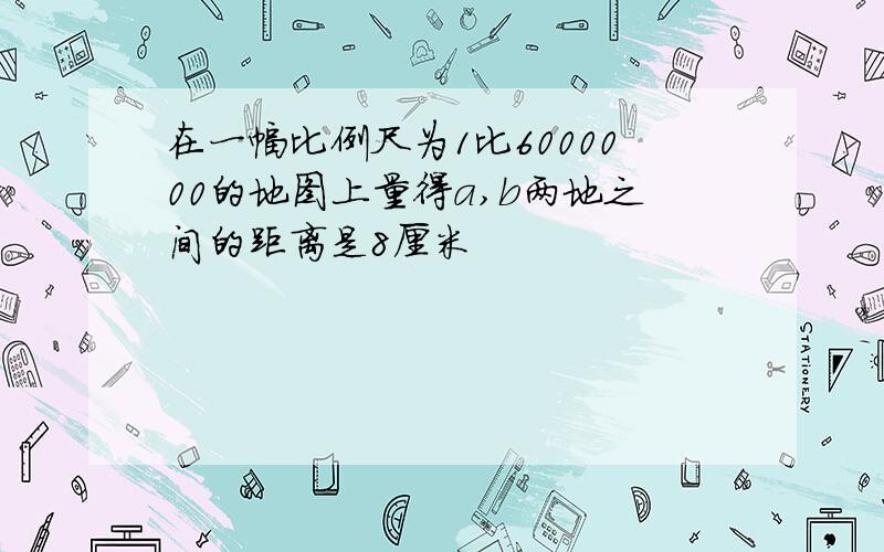 在一幅比例尺为1比6000000的地图上量得a,b两地之间的距离是8厘米