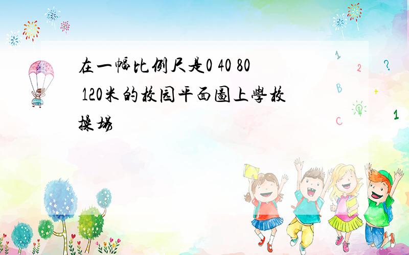 在一幅比例尺是0 40 80 120米的校园平面图上学校操场