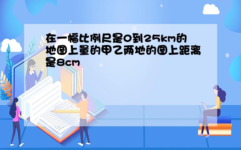 在一幅比例尺是0到25km的地图上量的甲乙两地的图上距离是8cm